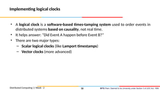 BITS Pilani, Deemed to be University under Section 3 of UGC Act, 1956
Implementing logical clocks
• A logical clock is a software-based times-tamping system used to order events in
distributed systems based on causality, not real time.
• It helps answer: “Did Event A happen before Event B?”
• There are two major types:
– Scalar logical clocks (like Lamport timestamps)
– Vector clocks (more advanced)
Distributed Computing || Week - 2 16
 