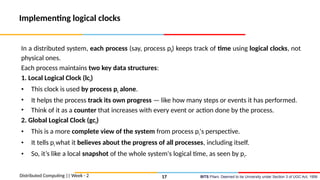 BITS Pilani, Deemed to be University under Section 3 of UGC Act, 1956
Implementing logical clocks
In a distributed system, each process (say, process pi) keeps track of time using logical clocks, not
physical ones.
Each process maintains two key data structures:
1. Local Logical Clock (lci)
• This clock is used by process pi alone.
• It helps the process track its own progress — like how many steps or events it has performed.
• Think of it as a counter that increases with every event or action done by the process.
2. Global Logical Clock (gci)
• This is a more complete view of the system from process pi's perspective.
• It tells pi what it believes about the progress of all processes, including itself.
• So, it’s like a local snapshot of the whole system's logical time, as seen by pi.
Distributed Computing || Week - 2 17
 