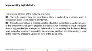 BITS Pilani, Deemed to be University under Section 3 of UGC Act, 1956
Implementing logical clocks
The protocol consists of the following two rules:
R1 : This rule governs how the local logical clock is updated by a process when it
executes an event (send, receive, or internal).
R2 : This rule governs how a process updates cits global logical lock to update its view
of the global time and global progress. It dictates what information about the logical
time is piggybacked (attaching extra information to something that is already being
sent, instead of sending it separately) in a message and how this information is used
by the receiving process to update its view of the global time.
Distributed Computing || Week - 2 18
 