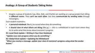 BITS Pilani, Deemed to be University under Section 3 of UGC Act, 1956
Distributed Computing || Week - 2
Analogy: A Group of Students Taking Notes
• Imagine a group of students (say, Alice, Bob, and Charlie) are working on a group project but sitting
in different rooms. They can't see each other, but they communicate by sending notes through
messengers.
Each student maintains:
• A personal notebook (like lci) to record when they do something.
• A shared view of what others are doing (like gci) — this is a whiteboard in each room where they
try to write what they know about everyone’s progress.
R1: Local Clock Update = Writing in Your Own Notebook
“Update your own progress when you do something.”
R2: Global Clock Update = Updating the Whiteboard
“When you receive a message, update your view of everyone’s progress using what the sender
knows.”
19
 