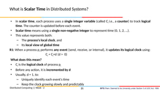 BITS Pilani, Deemed to be University under Section 3 of UGC Act, 1956
What is Scalar Time in Distributed Systems?
• In scalar time, each process uses a single integer variable (called Ci i.e., a counter) to track logical
time. The counter is updated before each event.
• Scalar time means using a single non-negative integer to represent time (0, 1, 2, …).
• This value represents both:
– The process's local clock, and
– Its local view of global time
R1: When a process pi performs any event (send, receive, or internal), it updates its logical clock using:
Ci = Ci+d (d > 0)
What does this mean?
• Ci is the logical clock of process pi
• Before any action, it is incremented by d
• Usually, d = 1, to:
– Uniquely identify each event's time
– Keep the clock growing slowly and predictably
Distributed Computing || Week - 2 21
 