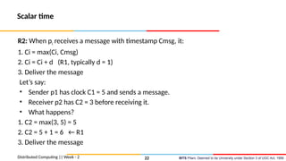BITS Pilani, Deemed to be University under Section 3 of UGC Act, 1956
Scalar time
R2: When pi receives a message with timestamp Cmsg, it:
1. Ci = max(Ci, Cmsg)
2. Ci = Ci + d (R1, typically d = 1)
3. Deliver the message
Let’s say:
• Sender p1 has clock C1 = 5 and sends a message.
• Receiver p2 has C2 = 3 before receiving it.
• What happens?
1. C2 = max(3, 5) = 5
2. C2 = 5 + 1 = 6 ← R1
3. Deliver the message
Distributed Computing || Week - 2 22
 