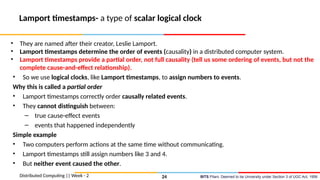 BITS Pilani, Deemed to be University under Section 3 of UGC Act, 1956
Lamport timestamps- a type of scalar logical clock
• They are named after their creator, Leslie Lamport.
• Lamport timestamps determine the order of events (causality) in a distributed computer system.
• Lamport timestamps provide a partial order, not full causality (tell us some ordering of events, but not the
complete cause-and-effect relationship).
• So we use logical clocks, like Lamport timestamps, to assign numbers to events.
Why this is called a partial order
• Lamport timestamps correctly order causally related events.
• They cannot distinguish between:
– true cause-effect events
– events that happened independently
Simple example
• Two computers perform actions at the same time without communicating.
• Lamport timestamps still assign numbers like 3 and 4.
• But neither event caused the other.
Distributed Computing || Week - 2 24
 