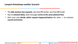 BITS Pilani, Deemed to be University under Section 3 of UGC Act, 1956
Lamport timestamps-another Scenario
• The disk receives two requests: one from P1 (write), one from P2 (read).
• Due to network delay, both messages arrive at the same physical time.
• Disk must now decide which request happened-before the other — to maintain
causal correctness.
Distributed Computing || Week - 2 27
 