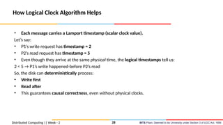 BITS Pilani, Deemed to be University under Section 3 of UGC Act, 1956
Distributed Computing || Week - 2
How Logical Clock Algorithm Helps
• Each message carries a Lamport timestamp (scalar clock value).
Let’s say:
• P1’s write request has timestamp = 2
• P2’s read request has timestamp = 5
• Even though they arrive at the same physical time, the logical timestamps tell us:
2 < 5 → P1’s write happened-before P2’s read
So, the disk can deterministically process:
• Write first
• Read after
• This guarantees causal correctness, even without physical clocks.
28
 