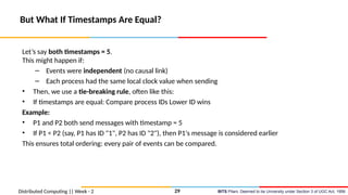BITS Pilani, Deemed to be University under Section 3 of UGC Act, 1956
Distributed Computing || Week - 2
But What If Timestamps Are Equal?
Let’s say both timestamps = 5.
This might happen if:
– Events were independent (no causal link)
– Each process had the same local clock value when sending
• Then, we use a tie-breaking rule, often like this:
• If timestamps are equal: Compare process IDs Lower ID wins
Example:
• P1 and P2 both send messages with timestamp = 5
• If P1 < P2 (say, P1 has ID "1", P2 has ID "2"), then P1's message is considered earlier
This ensures total ordering: every pair of events can be compared.
29
 