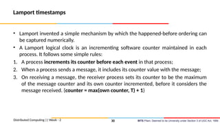 BITS Pilani, Deemed to be University under Section 3 of UGC Act, 1956
Lamport timestamps
• Lamport invented a simple mechanism by which the happened-before ordering can
be captured numerically.
• A Lamport logical clock is an incrementing software counter maintained in each
process. It follows some simple rules:
1. A process increments its counter before each event in that process;
2. When a process sends a message, it includes its counter value with the message;
3. On receiving a message, the receiver process sets its counter to be the maximum
of the message counter and its own counter incremented, before it considers the
message received. (counter = max(own counter, T) + 1)
Distributed Computing || Week - 2 30
 