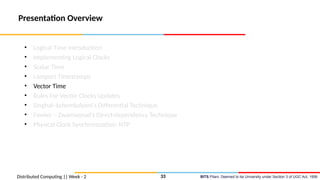 BITS Pilani, Deemed to be University under Section 3 of UGC Act, 1956
Presentation Overview
• Logical Time Introduction
• Implementing Logical Clocks
• Scalar Time
• Lamport Timestamps
• Vector Time
• Rules For Vector Clocks Updates
• Singhal–kshemkalyani’s Differential Technique
• Fowler – Zwaenepoel’s Direct-dependency Technique
• Physical Clock Synchronization: NTP
Distributed Computing || Week - 2 33
 