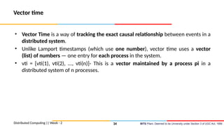 BITS Pilani, Deemed to be University under Section 3 of UGC Act, 1956
Vector time
• Vector Time is a way of tracking the exact causal relationship between events in a
distributed system.
• Unlike Lamport timestamps (which use one number), vector time uses a vector
(list) of numbers — one entry for each process in the system.
• vti = [vti(1), vti(2), ..., vti(n)]- This is a vector maintained by a process pi in a
distributed system of n processes.
Distributed Computing || Week - 2 34
 