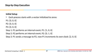 BITS Pilani, Deemed to be University under Section 3 of UGC Act, 1956
Distributed Computing || Week - 2
Step-by-Step Execution
Initial Setup
• Each process starts with a vector initialized to zeros:
P1: [0, 0, 0]
P2: [0, 0, 0]
P3: [0, 0, 0]
Step 1: P1 performs an internal event, P1: [1, 0, 0]
Step 2: P2 performs an internal event, P2: [0, 1, 0]
Step 3: P1 sends a message to P2, now P1 increments its own clock: [2, 0, 0]
37
 