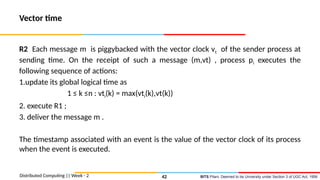 BITS Pilani, Deemed to be University under Section 3 of UGC Act, 1956
Vector time
R2 Each message m is piggybacked with the vector clock vt of the sender process at
sending time. On the receipt of such a message (m,vt) , process pi executes the
following sequence of actions:
1.update its global logical time as
1 ≤ k ≤n : vti(k) = max(vti(k),vt(k))
2. execute R1 ;
3. deliver the message m .
The timestamp associated with an event is the value of the vector clock of its process
when the event is executed.
Distributed Computing || Week - 2 42
 