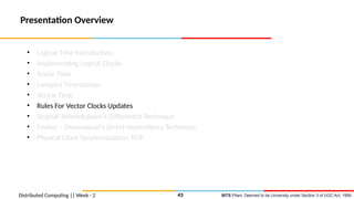 BITS Pilani, Deemed to be University under Section 3 of UGC Act, 1956
Presentation Overview
• Logical Time Introduction
• Implementing Logical Clocks
• Scalar Time
• Lamport Timestamps
• Vector Time
• Rules For Vector Clocks Updates
• Singhal–kshemkalyani’s Differential Technique
• Fowler – Zwaenepoel’s Direct-dependency Technique
• Physical Clock Synchronization: NTP
Distributed Computing || Week - 2 43
 
