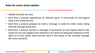 BITS Pilani, Deemed to be University under Section 3 of UGC Act, 1956
Rules for vector clocks updates
• Initially all clocks are zero.
• Each time a process experiences an internal event, it increments its own logical
clock in the vector by one.
• Each time a process prepares to send a message, it sends its entire vector along
with the message being sent.
• Each time a process receives a message, it increments its own logical clock in the
vector by one and updates each element in its vector by taking the maximum of the
value in its own vector clock and the value in the vector in the received message
(for every element).
Distributed Computing || Week - 2 44
 