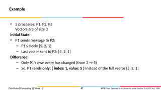 BITS Pilani, Deemed to be University under Section 3 of UGC Act, 1956
Distributed Computing || Week - 2
Example
• 3 processes: P1, P2, P3
Vectors are of size 3
Initial State:
• P1 sends message to P2:
– P1’s clock: [5, 2, 1]
– Last vector sent to P2: [3, 2, 1]
Difference:
– Only P1's own entry has changed (from 3 → 5)
– So, P1 sends only: { index: 1, value: 5 } Instead of the full vector [5, 2, 1]
47
 
