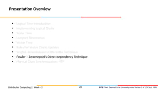 BITS Pilani, Deemed to be University under Section 3 of UGC Act, 1956
Presentation Overview
• Logical Time Introduction
• Implementing Logical Clocks
• Scalar Time
• Lamport Timestamps
• Vector Time
• Rules For Vector Clocks Updates
• Singhal–kshemkalyani’s Differential Technique
• Fowler – Zwaenepoel’s Direct-dependency Technique
• Physical Clock Synchronization: NTP
Distributed Computing || Week - 2 49
 