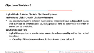 BITS Pilani, Deemed to be University under Section 3 of UGC Act, 1956
Objective of Module – 2
Logical Clocks & Vector Clocks in Distributed Systems
Problem: No Global Clock in Distributed Systems
• In a distributed system, different machines (or processes) have independent clocks
that may not be synchronized. So, using physical time to determine the order of
events can be unreliable.
Solution: Logical Time
• Logical time provides a way to order events based on causality, rather than actual
clock time.
– Causality: If Event A causes Event B, then A must come before B.
5
Distributed Computing || Week - 2
 