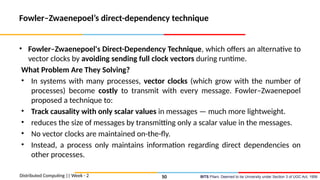 BITS Pilani, Deemed to be University under Section 3 of UGC Act, 1956
Fowler–Zwaenepoel’s direct-dependency technique
• Fowler–Zwaenepoel's Direct-Dependency Technique, which offers an alternative to
vector clocks by avoiding sending full clock vectors during runtime.
What Problem Are They Solving?
• In systems with many processes, vector clocks (which grow with the number of
processes) become costly to transmit with every message. Fowler–Zwaenepoel
proposed a technique to:
• Track causality with only scalar values in messages — much more lightweight.
• reduces the size of messages by transmitting only a scalar value in the messages.
• No vector clocks are maintained on-the-fly.
• Instead, a process only maintains information regarding direct dependencies on
other processes.
Distributed Computing || Week - 2 50
 