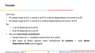 BITS Pilani, Deemed to be University under Section 3 of UGC Act, 1956
Distributed Computing || Week - 2
Example
Let’s say:
• P1 sends msg1 to P2 → event a at P1 is a direct dependency of event b at P2
• P2 sends msg2 to P3 → event b is a direct dependency of event c at P3
So:
– c at P3 depends on b at P2
– b at P2 depends on a at P1
• You can recursively reconstruct:
– Vector time of c = combine vector time of a and b
– But none of these vectors were maintained at runtime — only direct
dependency links were logged.
51
 