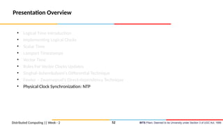 BITS Pilani, Deemed to be University under Section 3 of UGC Act, 1956
Presentation Overview
• Logical Time Introduction
• Implementing Logical Clocks
• Scalar Time
• Lamport Timestamps
• Vector Time
• Rules For Vector Clocks Updates
• Singhal–kshemkalyani’s Differential Technique
• Fowler – Zwaenepoel’s Direct-dependency Technique
• Physical Clock Synchronization: NTP
Distributed Computing || Week - 2 52
 