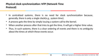 BITS Pilani, Deemed to be University under Section 3 of UGC Act, 1956
Physical clock synchronization: NTP (Network Time
Protocol)
• In centralized systems, there is no need for clock synchronization because,
generally, there is only a single clock(e.g., system time).
• A process gets the time by simply issuing a system call to the kernel.
• When another process after that tries to get the time, it will get a higher time value.
• Thus, in such systems, there is a clear ordering of events and there is no ambiguity
about the times at which these events occur.
Distributed Computing || Week - 2 53
 