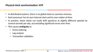 BITS Pilani, Deemed to be University under Section 3 of UGC Act, 1956
Physical clock synchronization: NTP
• In distributed systems, there is no global clock or common memory.
• Each processor has its own internal clock and its own notion of time.
• In practice, these clocks can easily drift apart(run at slightly different speeds) by
several seconds per day, accumulating significant errors over time.
• This causes ambiguity in:
– Event ordering
– Log analysis
– Transaction validation
Distributed Computing || Week - 2 54
 