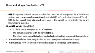 BITS Pilani, Deemed to be University under Section 3 of UGC Act, 1956
Physical clock synchronization: NTP
• NTP is a protocol used to synchronize the clocks of all computers in a distributed
system to a common reference time (typically UTC – Coordinated Universal Time).
• UTC is the global time standard used across the world to coordinate clocks and
timekeeping systems.
How NTP Works (Simplified)
– A client sends a request to an NTP server.
– The server responds with its current time.
– The client uses round-trip delay and offset estimation to correct its own clock.
• Round-trip delay: How long it takes to send a request and receive a reply.
• Clock offset: How far ahead or behind its clock is compared to the server.
Distributed Computing || Week - 2 55
 