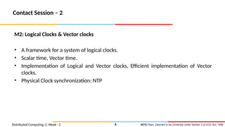 BITS Pilani, Deemed to be University under Section 3 of UGC Act, 1956
Contact Session – 2
M2: Logical Clocks & Vector clocks
• A framework for a system of logical clocks.
• Scalar time, Vector time.
• Implementation of Logical and Vector clocks, Efficient implementation of Vector
clocks.
• Physical Clock synchronization: NTP
Distributed Computing || Week - 2 6
 