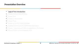 BITS Pilani, Deemed to be University under Section 3 of UGC Act, 1956
Presentation Overview
• Logical Time Introduction
• Implementing Logical Clocks
• Scalar Time
• Lamport Timestamps
• Vector Time
• Rules For Vector Clocks Updates
• Singhal–kshemkalyani’s Differential Technique
• Fowler – Zwaenepoel’s Direct-dependency Technique
• Physical Clock Synchronization: NTP
Distributed Computing || Week - 2 8
 