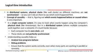 BITS Pilani, Deemed to be University under Section 3 of UGC Act, 1956
Logical time introduction
• In distributed systems, physical clocks (like wall clocks) on different machines are not
synchronized — so you can't rely on them to say which event happened first.
• Concept of causality — that is, figuring out which events happened before or caused others
is very important.
• In a single computer system, it's easy to track when events happen using the computer’s
physical clock (like timestamps). But in a distributed system (where multiple computers
work together over a network), it’s much harder because:
– Each computer has its own clock, and
– These clocks are not perfectly synchronized.
• Understanding causality helps us:
– Analyze how programs behave
– Debug problems
– Ensure that the system works correctly, even when many parts are working in parallel or
remotely.
Distributed Computing || Week - 2 9
 