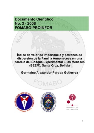 1
Índice de valor de importancia y patrones de
dispersión de la Familia Annonaceae en una
parcela del Bosque Experimental Elías Meneses
(BEEM), Santa Cruz, Bolivia
Germaine Alexander Parada Gutierrez
Documento Científico
No. 3 - 2008
FOMABO-PROINFOR
 