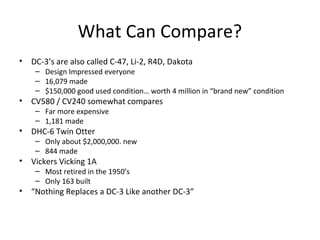 What Can Compare?
• DC-3’s are also called C-47, Li-2, R4D, Dakota
– Design Impressed everyone
– 16,079 made
– $150,000 good used condition… worth 4 million in “brand new” condition
• CV580 / CV240 somewhat compares
– Far more expensive
– 1,181 made
• DHC-6 Twin Otter
– Only about $2,000,000. new
– 844 made
• Vickers Vicking 1A
– Most retired in the 1950’s
– Only 163 built
• “Nothing Replaces a DC-3 Like another DC-3”
 