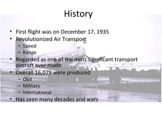 History
• First flight was on December 17, 1935
• Revolutionized Air Transport
– Speed
– Range
• Regarded as one of the most significant transport
aircraft ever made
• Overall 16,079 were produced
– Civil
– Military
– International
• Has seen many decades and wars
 