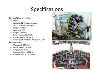 Specifications
• General Characteristics
– Crew: 2
– Capacity: 21-32 passengers or
3,725 to 4,500 lbs freight
– Length: 64ft 5in
– Wingspan: 95ft
– Height: 16ft 11in
– Empty weight: 18,300 lb
– Loaded weight: 25,200 lb
– Power plant: Pratt and Whitney R-1830
• Performance
– Max speed: 237 mph
– Cruise speed: 150 mph
– Range: 1,025 miles
– Service Ceiling: 24,000 ft
– Rate of Climb: 1,130 ft/min
 