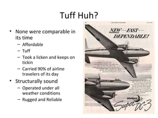 Tuff Huh?
• None were comparable in
its time
– Affordable
– Tuff
– Took a licken and keeps on
tickin
– Carried 90% of airline
travelers of its day
• Structurally sound
– Operated under all
weather conditions
– Rugged and Reliable
 