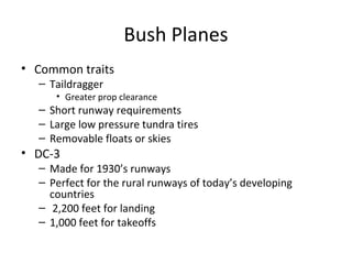 Bush Planes
• Common traits
– Taildragger
• Greater prop clearance
– Short runway requirements
– Large low pressure tundra tires
– Removable floats or skies
• DC-3
– Made for 1930’s runways
– Perfect for the rural runways of today’s developing
countries
– 2,200 feet for landing
– 1,000 feet for takeoffs
 