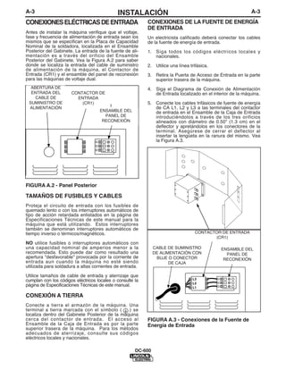 A-3                                          INSTALACIÓN                                                    A-3
CONEXIONES ELÉCTRICAS DE ENTRADA                           CONEXIONES DE LA FUENTE DE ENERGÍA
                                                           DE ENTRADA
Antes de instalar la máquina verifique que el voltaje,
fase y frecuencia de alimentación de entrada sean los      Un electricista calificado deberá conectar los cables
mismos que se especifican en la Placa de Capacidad         de la fuente de energía de entrada.
Nominal de la soldadora, localizada en el Ensamble
Posterior del Gabinete. La entrada de la fuente de ali-    1. Siga todos los códigos eléctricos locales y
mentación es a través del orificio del Ensamble               nacionales.
Posterior del Gabinete. Vea la Figura A.2 para saber
donde se localiza la entrada del cable de suministro       2. Utilice una línea trifásica.
de alimentación de la máquina, el Contactor de
Entrada (CR1) y el ensamble del panel de reconexión        3. Retira la Puerta de Acceso de Entrada en la parte
para las máquinas de voltaje dual.                            superior trasera de la máquina.
  ABERTURA DE                                              4. Siga el Diagrama de Conexión de Alimentación
INPUT SUPPLY
  ENTRADA DEL         CONTACTOR DE                            de Entrada localizado en el interior de la máquina.
CABLE ENTRY
   CABLE DE             ENTRADA
                         INPUT
   OPENING
 SUMINISTRO DE            (CR1)                            5. Conecte los cables trifásicos de fuente de energía
                    CONTACTOR (CR1)
  ALIMENTACIÓN                                                de CA L1, L2 y L3 a las terminales del contactor
                                    ENSAMBLE DEL              de entrada en el Ensamble de la Caja de Entrada
                                      PANEL DE
                                    RECONNECT                 introduciéndolos a través de los tres orificios
                                     RECONEXIÓN
                                 PANEL ASSEMBLY               alineados con diámetro de 0.50” (1.3 cm) en el
                                                              deflector y apretándolos en los conectores de la
                                                              terminal. Asegúrese de cerrar el deflector al
                                                              insertar la lengüeta en la ranura del mismo. Vea
                                                              la Figura A.3.




FIGURA A.2 - Panel Posterior

TAMAÑOS DE FUSIBLES Y CABLES
Proteja el circuito de entrada con los fusibles de
quemado lento o con los interruptores automáticos de
tipo de acción retardada enlistados en la página de
Especificaciones Técnicas de este manual para la
máquina que está utilizando. Estos interruptores
también se denominan interruptores automáticos de
tiempo inverso o térmicos/magnéticos.                                                 INPUT
                                                                                  CONTACTOR DE ENTRADA
                                                                                  CONTACTOR (CR1)
                                                                                          (CR1)
NO utilice fusibles o interruptores automáticos con
una capacidad nominal de amperios menor a la                INPUT POWER SUPPLY
                                                             CABLE DE SUMINISTRO              ENSAMBLE DEL
recomendada. Esto puede dar como resultado una              CABLE WITH BUSHING
                                                             DE ALIMENTACIÓN CON                PANEL DE
apertura “desfavorable” provocada por la corriente de                                         RECONNECT
                                                             OR BOX CONNECTOR
                                                               BUJE O CONECTOR                 RECONEXIÓN
entrada aun cuando la máquina no esté siendo                         DE CAJA                 PANEL ASSEMBLY
utilizada para soldadura a altas corrientes de entrada.

Utilice tamaños de cable de entrada y aterrizaje que
cumplan con los códigos eléctricos locales o consulte la
página de Especificaciones Técnicas de este manual.

CONEXIÓN A TIERRA
Conecte a tierra el armazón de la máquina. Una
terminal a tierra marcada con el símbolo (      ) se
localiza dentro del Gabinete Posterior de la máquina
cerca del contactor de entrada. El acceso al               FIGURA A.3 - Conexiones de la Fuente de
Ensamble de la Caja de Entrada es por la parte             Energía de Entrada
superior trasera de la máquina. Para los métodos
adecuados de aterrizaje, consulte sus códigos
eléctricos locales y nacionales.

                                                      DC-600
 