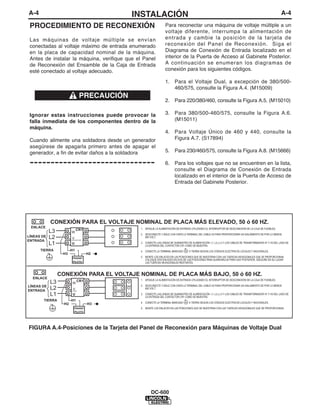 A-4                                         INSTALACIÓN                                                                                                  A-4

 PROCEDIMIENTO DE RECONEXIÓN                                    Para reconectar una máquina de voltaje múltiple a un
                                                                voltaje diferente, interrumpa la alimentación de
 Las máquinas de voltaje múltiple se envían                     entrada y cambie la posición de la tarjeta de
 conectadas al voltaje máximo de entrada enumerado              reconexión del Panel de Reconexión. Siga el
 en la placa de capacidad nominal de la máquina.                Diagrama de Conexión de Entrada localizado en el
 Antes de instalar la máquina, verifique que el Panel           interior de la Puerta de Acceso al Gabinete Posterior.
 de Reconexión del Ensamble de la Caja de Entrada               A continuación se enumeran los diagramas de
 esté conectado al voltaje adecuado.                            conexión para los siguientes códigos.

                                                                1. Para el Voltaje Dual, a excepción de 380/500-
                                                                   460/575, consulte la Figura A.4. (M15009)
                               PRECAUCIÓN
                                                                2. Para 220/380/460, consulte la Figura A.5. (M15010)

 Ignorar estas instrucciones puede provocar la                  3. Para 380/500-460/575, consulte la Figura A.6.
 falla inmediata de los componentes dentro de la                   (M15011)
 máquina.
                                                                4. Para Voltaje Único de 460 y 440, consulte la
 Cuando alimente una soldadora desde un generador                  Figura A.7. (S17894)
 asegúrese de apagarla primero antes de apagar el
 generador, a fin de evitar daños a la soldadora                5. Para 230/460/575, consulte la Figura A.8. (M15666)

 ------------------------------                                 6. Para los voltajes que no se encuentren en la lista,
                                                                   consulte el Diagrama de Conexión de Entrada
                                                                   localizado en el interior de la Puerta de Acceso de
                                                                   Entrada del Gabinete Posterior.




            CONEXIÓN PARA EL VOLTAJE NOMINAL DE PLACA MÁS ELEVADO, 50 ó 60 HZ.
 ENLACE
                             CR1              1. APAGUE LA ALIMENTACIÓN DE ENTRADA UTILIZANDO EL INTERRUPTOR DE DESCONEXIÓN DE LA CAJA DE FUSIBLES.
            L3          W
                                              2. DESCONECTE Y AÍSLE CON CINTA LA TERMINAL DEL CABLE H2 PARA PROPORCIONAR UN AISLAMIENTO DE POR LO MENOS
LÍNEAS DE   L2                                   600 VOLT.
                        V
ENTRADA                 CONTACTOR

            L1          U                     3. CONECTE LAS LÍNEAS DE SUMINISTRO DE ALIMENTACIÓN L1, L2 y L3 Y LOS CABLES DE TRANSFORMADOR H1 Y H3 DEL LADO DE
                                                 LA ENTRADA DEL CONTACTOR CR1 COMO SE MUESTRA.
      TIERRA            H1                    4. CONECTE LA TERMINAL MARCADA      A TIERRA SEGÚN LOS CÓDIGOS ELÉCTRICOS LOCALES Y NACIONALES.
                  H3                H2
                        TRANSF.               5. MONTE LOS ENLACES EN LAS POSICIONES QUE SE MUESTRAN CON LAS TUERCAS HEXAGONALES QUE SE PROPORCIONAN,
                                                 COLOQUE DOS ENLACES EN DOS DE LAS POSICIONES PARA GUARDARLOS PARA USO POSTERIOR. ASEGURE EN SU LUGAR
                        PILOTO                   LAS TUERCAS HEXAGONALES RESTANTES.



                 CONEXIÓN PARA EL VOLTAJE NOMINAL DE PLACA MÁS BAJO, 50 ó 60 HZ.
  ENLACE
            L3               CR1              1. APAGUE LA ALIMENTACIÓN DE ENTRADA UTILIZANDO EL INTERRUPTOR DE DESCONEXIÓN DE LA CAJA DE FUSIBLES.
                        W
LÍNEAS DE                                     2. DESCONECTE Y AÍSLE CON CINTA LA TERMINAL DEL CABLE H2 PARA PROPORCIONAR UN AISLAMIENTO DE POR LO MENOS
ENTRADA
            L2           V
                        CTOR
                                                 600 VOLT.

            L1           U                    3. CONECTE LAS LÍNEAS DE SUMINISTRO DE ALIMENTACIÓN L1, L2 y L3 Y LOS CABLES DE TRANSFORMADOR H1 Y H3 DEL LADO DE
                                                 LA ENTRADA DEL CONTACTOR CR1 COMO SE MUESTRA.
       TIERRA           H1
                                              4. CONECTE LA TERMINAL MARCADA      A TIERRA SEGÚN LOS CÓDIGOS ELÉCTRICOS LOCALES Y NACIONALES.
                   H2               H3
                          TRANSF.             5. MONTE LOS ENLACES EN LAS POSICIONES QUE SE MUESTRAN CON LAS TUERCAS HEXAGONALES QUE SE PROPORCIONAN.
                          PILOTO




FIGURA A.4-Posiciones de la Tarjeta del Panel de Reconexión para Máquinas de Voltaje Dual




                                                     DC-600
 