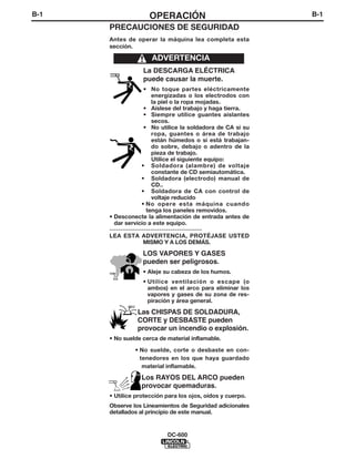 B-1                 OPERACIÓN                                B-1
      PRECAUCIONES DE SEGURIDAD
      Antes de operar la máquina lea completa esta
      sección.

                     ADVERTENCIA
                  La DESCARGA ELÉCTRICA
                  puede causar la muerte.
                     • No toque partes eléctricamente
                        energizadas o los electrodos con
                        la piel o la ropa mojadas.
                     • Aíslese del trabajo y haga tierra.
                     • Siempre utilice guantes aislantes
                        secos.
                     • No utilice la soldadora de CA si su
                        ropa, guantes o área de trabajo
                        están húmedos o si está trabajan-
                        do sobre, debajo o adentro de la
                        pieza de trabajo.
                         Utilice el siguiente equipo:
                    • Soldadora (alambre) de voltaje
                        constante de CD semiautomática.
                    • Soldadora (electrodo) manual de
                        CD..
                    • Soldadora de CA con control de
                        voltaje reducido
                    • No opere esta máquina cuando
                      tenga los paneles removidos.
      • Desconecte la alimentación de entrada antes de
        dar servicio a este equipo.
      -----------------------------------------
      LEA ESTA ADVERTENCIA, PROTÉJASE USTED
                     MISMO Y A LOS DEMÁS.

                  LOS VAPORES Y GASES
                  pueden ser peligrosos.
                  • Aleje su cabeza de los humos.
                  • Utilice ventilación o escape (o
                    ambos) en el arco para eliminar los
                    vapores y gases de su zona de res-
                    piración y área general.

                Las CHISPAS DE SOLDADURA,
                CORTE y DESBASTE pueden
                provocar un incendio o explosión.
      • No suelde cerca de material inflamable.

               • No suelde, corte o desbaste en con-
                 tenedores en los que haya guardado
                  material inflamable.

                 Los RAYOS DEL ARCO pueden
                 provocar quemaduras.
      • Utilice protección para los ojos, oídos y cuerpo.
      Observe los Lineamientos de Seguridad adicionales
      detallados al principio de este manual.


                           DC-600
 