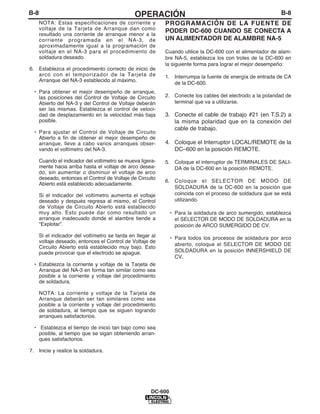 B-8                                             OPERACIÓN                                                    B-8
      NOTA: Estas especificaciones de corriente y            PROGRAMACIÓN DE LA FUENTE DE
      voltaje de la Tarjeta de Arranque dan como             PODER DC-600 CUANDO SE CONECTA A
      resultado una corriente de arranque menor a la
      corriente programada en el NA-3, de                    UN ALIMENTADOR DE ALAMBRE NA-5
      aproximadamente igual a la programación de
      voltaje en el NA-3 para el procedimiento de            Cuando utilice la DC-600 con el alimentador de alam-
      soldadura deseado.                                     bre NA-5, establezca los con troles de la DC-600 en
                                                             la siguiente forma para lograr el mejor desempeño:
6. Establezca el procedimiento correcto de inicio de
   arco con el temporizador de la Tarjeta de                 1. Interrumpa la fuente de energía de entrada de CA
   Arranque del NA-3 establecido al máximo.
                                                                de la DC-600.
 • Para obtener el mejor desempeño de arranque,
   las posiciones del Control de Voltaje de Circuito         2. Conecte los cables del electrodo a la polaridad de
   Abierto del NA-3 y del Control de Voltaje deberán            terminal que va a utilizarse.
   ser las mismas. Establezca el control de veloci-
   dad de desplazamiento en la velocidad más baja            3. Conecte el cable de trabajo #21 (en T.S.2) a
   posible.                                                     la misma polaridad que en la conexión del
                                                                cable de trabajo.
 • Para ajustar el Control de Voltaje de Circuito
   Abierto a fin de obtener el mejor desempeño de
   arranque, lleve a cabo varios arranques obser-            4. Coloque el Interruptor LOCAL/REMOTE de la
   vando el voltímetro del NA-3.                                DC–600 en la posición REMOTE.

      Cuando el indicador del voltímetro se mueva ligera-    5. Coloque el interruptor de TERMINALES DE SALI-
      mente hacia arriba hasta el voltaje de arco desea-        DA de la DC-600 en la posición REMOTE.
      do, sin aumentar o disminuir el voltaje de arco
      deseado, entonces el Control de Voltaje de Circuito
                                                             6. Coloque el SELECTOR DE MODO DE
      Abierto está establecido adecuadamente.
                                                                SOLDADURA de la DC-600 en la posición que
      Si el indicador del voltímetro aumenta el voltaje         coincida con el proceso de soldadura que se está
      deseado y después regresa al mismo, el Control            utilizando.
      de Voltaje de Circuito Abierto está establecido
      muy alto. Esto puede dar como resultado un                • Para la soldadura de arco sumergido, establezca
      arranque inadecuado donde el alambre tiende a               el SELECTOR DE MODO DE SOLDADURA en la
      “Explotar”.                                                 posición de ARCO SUMERGIDO DE CV.
      Si el indicador del voltímetro se tarda en llegar al      • Para todos los procesos de soldadura por arco
      voltaje deseado, entonces el Control de Voltaje de
                                                                  abierto, coloque el SELECTOR DE MODO DE
      Circuito Abierto está establecido muy bajo. Esto
      puede provocar que el electrodo se apague.                  SOLDADURA en la posición INNERSHIELD DE
                                                                  CV.
 • Establezca la corriente y voltaje de la Tarjeta de
   Arranque del NA-3 en forma tan similar como sea
   posible a la corriente y voltaje del procedimiento
   de soldadura.

      NOTA: La corriente y voltaje de la Tarjeta de
      Arranque deberán ser tan similares como sea
      posible a la corriente y voltaje del procedimiento
      de soldadura, al tiempo que se siguen logrando
      arranques satisfactorios.

 • Establezca el tiempo de inicio tan bajo como sea
   posible, al tiempo que se sigan obteniendo arran-
   ques satisfactorios.

7. Inicie y realice la soldadura.




                                                       DC-600
 