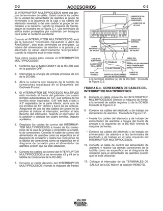 C-2                                           ACCESORIOS                                                                        C-2
El INTERRUPTOR MULTIPROCESOS tiene dos gru-
pos de terminales de salida. Usted conecta los cables                                                             CUBIERTA DE LA
de la unidad del alimentador de alambre al grupo de                                                               TABLILLA DE
terminales a la izquierda de la caja y los cables del                                                             CONEXIONES

electrodo revertido o del aire carbón al grupo de ter-                                                               CONECTOR DE
                                                                                                                     LA CAJA
minales a la derecha (viendo la máquina de frente),
según se muestra en la Figura C.1. Las terminales de
salida están protegidas por cubiertas con bisagras
para evitar el contacto accidental.
                                                                    21+   21- 41 4    2     31 32   75 76 77

Cuando el INTERRUPTOR MULTIPROCESOS está                                                                           CABLES DE
en la posición "Electrodo Revestido o Arco de                                                                      CONTROL
Aire/Carbón", sólo esas terminales se energizan. La
                                                                    BORNE                                          BORNE
tobera del alimentador de alambre o la pistola y el               NEGATIVO (-)                           +       POSITIVO (+)
electrodo no están eléctricamente “energizadas”                                       –
                                                                   DE SALIDA                                      DE SALIDA
cuando la máquina está en este modo.

Siga estos pasos para instalar el INTERRUPTOR                       CABLE DEL                                  CABLE DEL
                                                                                                               ELECTRODO
MULTIPROCESOS:                                                      ELECTRODO
                                                                                          TRABAJO    +
                                                                   ALIMENTADOR                                 EQUIPO DE SOLDADURA D
                                                                                                               ARCO CARBÓN AIRE/
1. Confirme que el botón ON/OFF de la DC-600 esté                  DE ALAMBRE
                                                                                                               VARILLA REVESTIDA
   en la posición OFF.                                                                    ELECTRODOS

                                                                   CABLE DE                                      CABLE DE
2. Interrumpa la energía de entrada principal de CA                TRABAJO           PUENTE (SI ES NECESARIO     TRABAJO
   de la DC-600.                                                                     VEA LAS INSTRUCCIONES)
                                                                  a la terminal positiva (+) de la DC-600. Consulte
3. Abra la cubierta con bisagras de la tablilla de                la Figura C.2.
   conexiones localizada en el Ensamble del
   Gabinete Frontal.                                        FIGURA C.4 - CONEXIONES DE CABLES DEL
4. El INTERRUPTOR DE PROCESOS MULTIPLES
                                                            INTERRUPTOR MULTIPROCESOS
   está montado al frente del gabinete con cuatro
   tornillos autoroscantes de 1/4”. Los orificios de los    8. Conecte el cable izquierdo del INTERRUPTOR
   tornillos están separados 13.8” ade lado a lado y           MULTIPROCESOS (viendo la máquina de frente)
   4.5” separados de la parte inferior, corra uno de           a la terminal de salida negativa (-) de la DC-600.
   los tornillos de 1/4” dentro y fuera de los orificios.      Consulte la Figura C.2.
   Asegúrese de que los dos cables de control no se
   pinchen al colocar el interruptor; enrútlos al lado      9. Conecte los cables del electrodo y de trabajo del
   derecho del interruptor. Soporte el interruptor en          alimentador de alambre. Consulte la Figura C.2.
   la posición y coloque los cuatro tornillos, depués
   apriételos.                                                  • Inserte los cables del electrodo y de trabajo del
                                                                  alimentador de alambre a través del bucle de
5. Desplace los cables de control del INTERRUP-                   anclaje a la izquierda de la DC-600 (viendo la
   TOR MULTIPROCESOS a través de los conec-                       máquina de frente).
   tores de la caja de anclaje y conéctelos a la tablil-
   la de conexiones. Conecte el cable de control del            • Conecte los cables del electrodo y de trabajo del
   alimentador de alambre como se especifica en el                alimentador de alambre a las terminales de
   diagrama de conexión y realice las conexiones de               electrodo y de trabajo en el lado izquierdo del
   la tablilla de conexiones como se especifica en el             INTERRUPTOR MULTIPROCESOS.
   diagrama de conexión para el alimentador de
   alambre Lincoln que se esté utilizando.                  10. Conecte el cable de control del alimentador de
                                                                alambre y realice las demás conexiones de la
                                                                tablilla como se especifica en el diagrama de
6. Conecte los cables de control del INTERRUPTOR                conexión para el alimentador de alambre Lincoln
   MULTIPROCESOS a las terminales #2 y #4 en la                 que se esté utilizando.
   tablilla de conexiones de la DC-600.

7. Conecte el cable derecho del INTERRUPTOR
                                                            11. Coloque el interruptor de las TERMINALES DE
   MULTIPROCESOS (viendo la máquina de frente)                    SALIDA de la DC-600 en la posición REMOTO.




                                                       DC-600
 