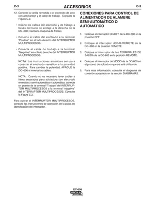 C-3                                          ACCESORIOS                                                 C-3

12. Conecte la varilla revestida o el electrodo de arco   CONEXIONES PARA CONTROL DE
    con aire/carbón y el cable de trabajo. Consulte la
    Figura C.2.                                           ALIMENTADOR DE ALAMBRE
                                                          SEMI-AUTOMÁTICO O
 • Inserte los cables del electrodo y de trabajo a
   través del bucle de anclaje a la derecha de la
                                                          AUTOMÁTICO
   DC–600 (viendo la máquina de frente).
                                                          1. Coloque el interruptor ON/OFF de la DC-600 en la
 • Conecte el cable del electrodo a la terminal              posición OFF.
   "Positiva" en el lado derecho del INTERRUPTOR
   MULTIPROCESOS.                                         2. Coloque el interruptor LOCAL/REMOTE de la
                                                             DC–600 en la posición REMOTE.
 • Conecte el cable de trabajo a la terminal
   "Negativa" en el lado derecho del INTERRUPTOR          3. Coloque el interruptor de las TERMINALES DE
   MULTIPROCESOS.                                            SALIDA de la DC-600 en la posición REMOTE.

    NOTA: Las instrucciones anteriores son para           4. Coloque el interruptor de MODO de la DC-600 en
    conectar el electrodo revestido a la polaridad           el proceso de soldadura que se esté utilizando
    positiva. Para cambiar la polaridad, APAGUE la
    DC–600 e invierta los cables.                         5. Para más información, consulte el diagrama de
                                                             conexión apropiado en la sección DIAGRAMAS.
    NOTA: Cuando no es necesario tener cables a
    tierra separados para soldadura con electrodo
    revestido y semi-automática y automática, conecte
    un puente de la terminal “Trabajo” del INTERRUP-
    TOR MULTIPROCESOS a la terminal “negativa”
    del INTERRUPTOR MULTIPROCESOS. Consulte
    la Figura C.2.

Para operar el INTERRUPTOR MULTIPROCESOS,
consulte las instrucciones de operación de la placa de
identificación del interruptor.




                                                     DC-600
 