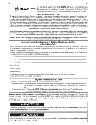 v                                                                                                                                 v


          Gracias                               por seleccionar un producto de CALIDAD fabricado por Lincoln Electric.
                                                Queremos que esté orgulloso al operar este producto de Lincoln Electric
                                                Company ••• tan orgulloso como lo estamos nosotros al ofrecerle este producto.
                                              POLÍTICA DE ASISTENCIA AL CLIENTE
  El negocio de la Lincoln Electric Company es fabricar y vender equipo de soldadura, consumibles y equipo de corte de alta cali-
    dad, Nuestro reto es satisfacer las necesidades de nuestros clientes y exceder sus expectativas. A veces, los compradores
   pueden pedir consejo o información a Lincoln Electric sobre el uso de sus productos. Les respondemos con base en la mejor
información que tengamos en ese momento. Lincoln Electric no está en posición de garantizar o avalar dicho consejo, y no asume
 ninguna responsabilidad con respecto a dicha información o guía. Expresamente declinamos cualquier garantía de cualquier tipo,
 incluyendo cualquier garantía de conveniencia para el fin particular de algún cliente, con respecto a dicha información o consejo.
   Como un asunto de consideración práctica, tampoco podemos asumir ninguna responsabilidad por actualizar o corregir dicha
información o consejo una vez que se ha dado, ni tampoco el hecho de proporcionar la información o consejo crea, amplía o altera
                                  ninguna garantía en relación con la venta de nuestros productos.

Lincoln Electric es un fabricante responsable, pero la selección y uso de productos específicos vendidos por el mismo está única-
mente dentro del control del cliente, y permanece su sola responsabilidad. Varias variables más allá del control de Lincoln Electric
         afectan los resultados obtenidos al aplicar estos tipos de métodos de fabricación y requerimientos de servicio.

    Sujeto a Cambio – Esta información es precisa en nuestro mejor leal saber y entender al momento de la impresión. Sírvase con-
                                sultar www.lincolnelectric.com para cualquier información actualizada.

                      Favor de Examinar Inmediatamente el Cartón y el Equipo para Verificar
                                            si Existe Algún Daño.
Cuando este equipo se envía, el título pasa al comprador en el momento que éste recibe el producto del transportista. Por lo tanto,
las reclamaciones por material dañado en el envío las debe realizar el comprador en contra de la compañía de transporte en el
momento en el que recibe la mercancía.
Por favor registre la información de identificación del equipo que se presenta a continuación para referencia futura. Esta informa-
ción se puede encontrar en la placa de identificación de la máquina.
Producto ________________________________________________________________________________________________
Número de modelo ________________________________________________________________________________________
Número de código o código de fecha___________________________________________________________________________
Número de serie___________________________________________________________________________________________
Fecha de compra__________________________________________________________________________________________
Lugar de compra__________________________________________________________________________________________
En cualquier momento en que usted solicite alguna refacción o información acerca de este equipo proporcione
siempre la información que se registró anteriormente.

                                            Registro del Producto en línea.
    - Registre su máquina con Lincoln Electric ya sea vía fax o a través de Internet.
      • Para envío vía fax: Llene la forma en la parte posterior de la declaración de garantía incluida en el paquete de literatura
                            que acompaña esta máquina y envíe por fax la forma de acuerdo con las instrucciones impresas en
                            ella.
      • Para registro en línea: Visite nuestro SITIO WEB en www.lincolnelectric.com. Seleccione "Vínculos Rápidos" y
                                 después "Registro de Producto". Por favor llene la forma y presente su registro.
Lea este Manual de Instrucciones completamente antes de empezar a trabajar con este equipo. Guarde este
manual y téngalo a mano para cualquier consulta rápida. Ponga especial atención a las diferentes consignas de
seguridad que aparecen a lo largo de este manual, por su propia seguridad. El grado de importancia a consider-
ar en cada caso se indica a continuación.

                          ADVERTENCIA
    Este mensaje aparece cuando la información que acompaña debe ser seguida exactamente para evitar
    daños personales graves incluso la pérdida de la vida.


                         PRECAUCIÓN
Este mensaje aparece cuando la información que acompaña debe ser seguida para evitar daños personales
menos graves o daños a este equipo.
 