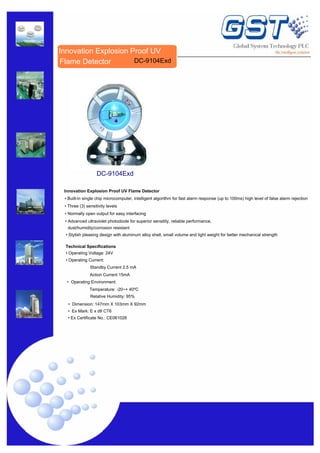 Innovation Explosion Proof UV
DC-9104Exd
Flame Detector
DC-9104Exd
Innovation Explosion Proof UV Flame Detector
• Built-in single chip microcomputer, intelligent algorithm for fast alarm response (up to 100ms) high level of false alarm rejection
• Three (3) sensitivity levels
• Normally open output for easy interfacing
• Advanced ultraviolet photodiode for superior sensitity, reliable performance,
dust/humidity/corrosion resistant
• Stylish pleasing design with aluminum alloy shell, small volume and light weight for better mechanical strength
Technical Specifications
• Operating Voltage: 24V
• Operating Current:
Standby Current 2.5 mA
Action Current 15mA
• Operating Environment:
Temperature: -20~+ 40ºC
Relative Humidity: 95%
• Dimension: 147mm X 103mm X 92mm
• Ex Mark: E x dII CT6
• Ex Certificate No.: CE061028