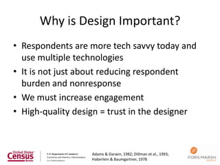 Why is Design Important?
• Respondents are more tech savvy today and
  use multiple technologies
• It is not just about reducing respondent
  burden and nonresponse
• We must increase engagement
• High-quality design = trust in the designer



                   Adams & Darwin, 1982; Dillman et al., 1993;
                                                                 10
                   Haberlein & Baumgartner, 1978
 