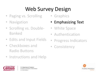 Web Survey Design
• Paging vs. Scrolling     •   Graphics
• Navigation               •   Emphasizing Text
• Scrolling vs. Double-    •   White Space
  Banked                   •   Authentication
• Edits and Input Fields   •   Progress Indicators
• Checkboxes and           •   Consistency
  Radio Buttons
• Instructions and Help

                                                     107
 