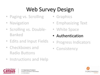 Web Survey Design
• Paging vs. Scrolling     •   Graphics
• Navigation               •   Emphasizing Text
• Scrolling vs. Double-    •   White Space
  Banked                   •   Authentication
• Edits and Input Fields   •   Progress Indicators
• Checkboxes and           •   Consistency
  Radio Buttons
• Instructions and Help

                                                     115
 