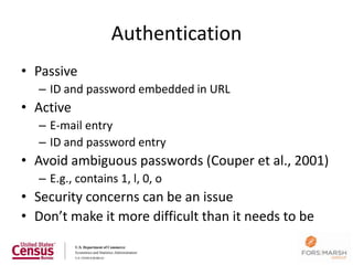 Authentication
• Passive
   – ID and password embedded in URL
• Active
   – E-mail entry
   – ID and password entry
• Avoid ambiguous passwords (Couper et al., 2001)
   – E.g., contains 1, l, 0, o
• Security concerns can be an issue
• Don’t make it more difficult than it needs to be

                                                     117
 