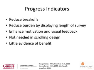Progress Indicators
•   Reduce breakoffs
•   Reduce burden by displaying length of survey
•   Enhance motivation and visual feedback
•   Not needed in scrolling design
•   Little evidence of benefit



                     Couper et al., 2001; Crawford et al., 2001;
                     Conrad et al., 2003, 2005; Sakshaug &         120
                     Crawford, 2009
 