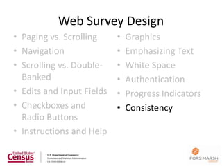 Web Survey Design
• Paging vs. Scrolling     •   Graphics
• Navigation               •   Emphasizing Text
• Scrolling vs. Double-    •   White Space
  Banked                   •   Authentication
• Edits and Input Fields   •   Progress Indicators
• Checkboxes and           •   Consistency
  Radio Buttons
• Instructions and Help

                                                     125
 