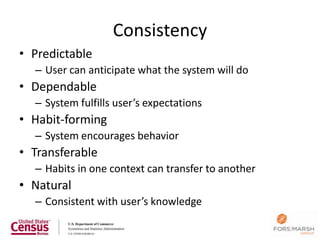 Consistency
• Predictable
  – User can anticipate what the system will do
• Dependable
  – System fulfills user’s expectations
• Habit-forming
  – System encourages behavior
• Transferable
  – Habits in one context can transfer to another
• Natural
  – Consistent with user’s knowledge

                                                    126
 